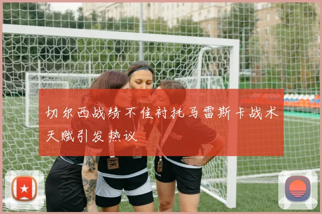 切尔西战绩不佳衬托马雷斯卡战术天赋引发热议