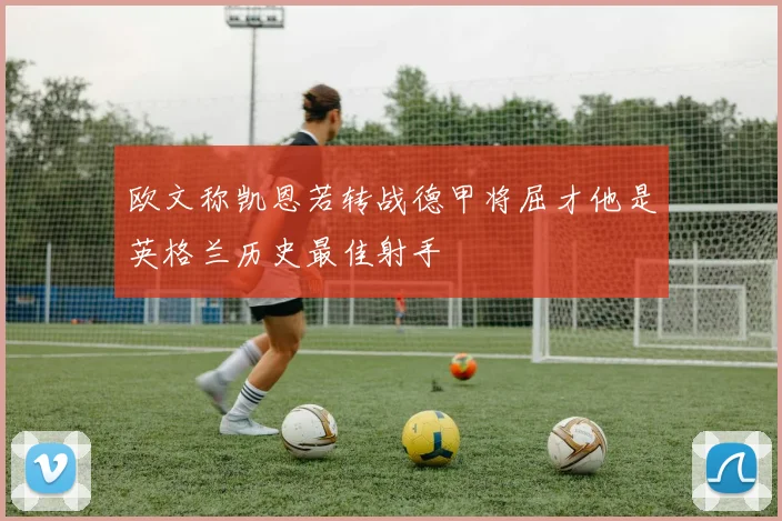欧文称凯恩若转战德甲将屈才他是英格兰历史最佳射手