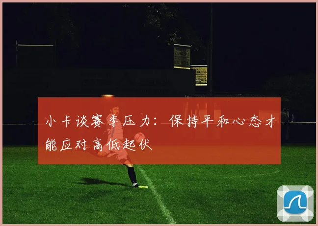 小卡谈赛季压力：保持平和心态才能应对高低起伏