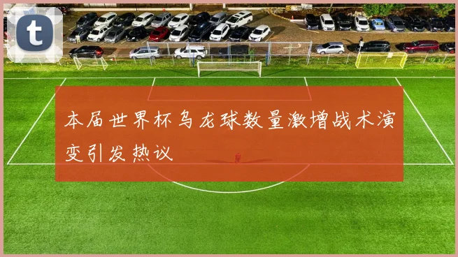 本届世界杯乌龙球数量激增战术演变引发热议