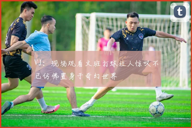 VJ：现场观看文班打球让人惊叹不已仿佛置身于奇幻世界