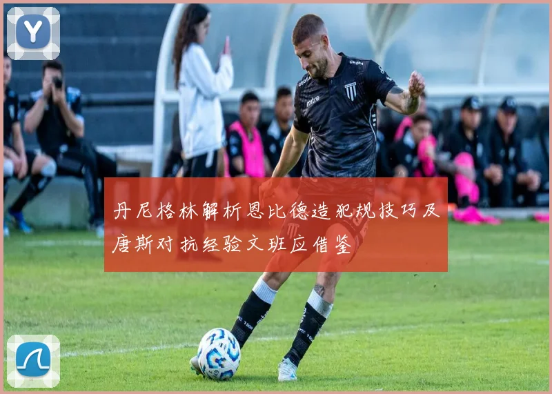 丹尼格林解析恩比德造犯规技巧及唐斯对抗经验文班应借鉴