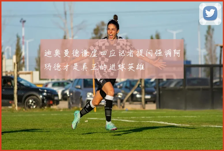 迪奥曼德谦虚回应记者提问强调阿玛德才是真正的进球英雄
