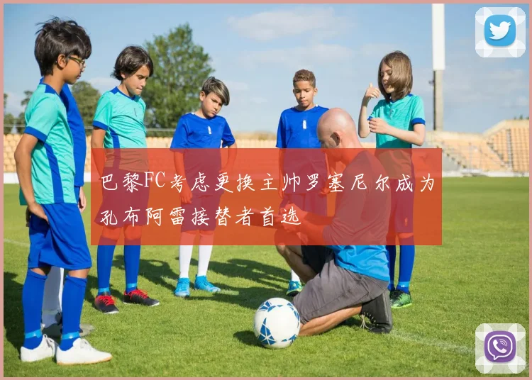 巴黎FC考虑更换主帅罗塞尼尔成为孔布阿雷接替者首选