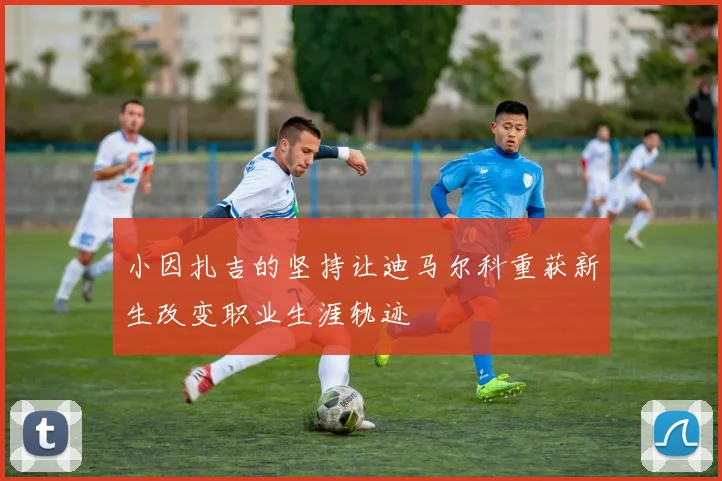 小因扎吉的坚持让迪马尔科重获新生改变职业生涯轨迹