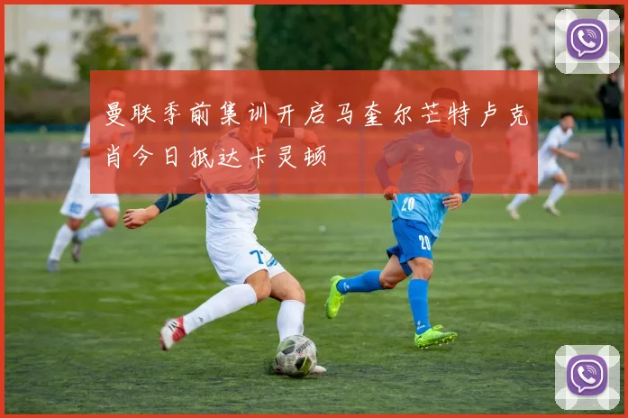 曼联季前集训开启马奎尔芒特卢克肖今日抵达卡灵顿