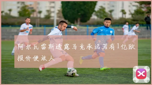 阿尔瓦雷斯透露马竞承诺若有1亿欧报价便放人