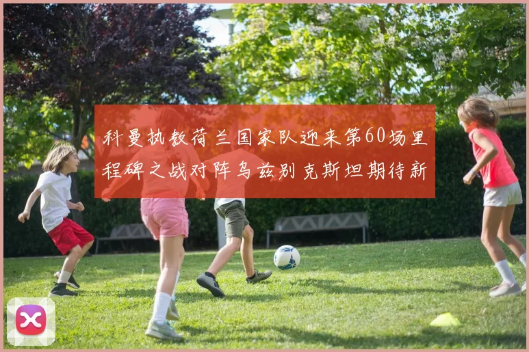 科曼执教荷兰国家队迎来第60场里程碑之战对阵乌兹别克斯坦期待新突破