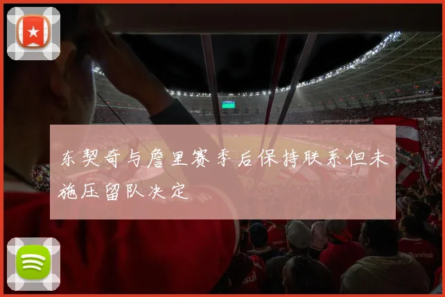 东契奇与詹里赛季后保持联系但未施压留队决定